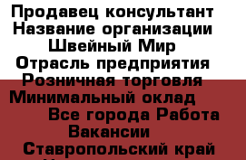 Продавец-консультант › Название организации ­ Швейный Мир › Отрасль предприятия ­ Розничная торговля › Минимальный оклад ­ 30 000 - Все города Работа » Вакансии   . Ставропольский край,Невинномысск г.